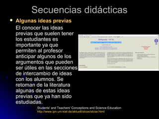 Secuencias didácticasSecuencias didácticas
 Algunas ideas previasAlgunas ideas previas
El conocer las ideasEl conocer las ideas
previas que suelen tenerprevias que suelen tener
los estudiantes eslos estudiantes es
importante ya queimportante ya que
permiten al profesorpermiten al profesor
anticipar algunos de losanticipar algunos de los
argumentos que puedenargumentos que pueden
ser útiles en las seccionesser útiles en las secciones
de intercambio de ideasde intercambio de ideas
con los alumnos. Secon los alumnos. Se
retoman de la literaturaretoman de la literatura
algunas de estas ideasalgunas de estas ideas
previas que ya han sidoprevias que ya han sido
estudiadas.estudiadas.
Students' and Teachers' Conceptions and Science Education
http://www.ipn.uni-kiel.de/aktuell/stcse/stcse.html
 