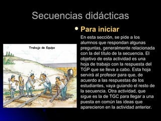 Secuencias didácticasSecuencias didácticas
 Para iniciarPara iniciar
En esta sección, se pide a losEn esta sección, se pide a los
alumnos que respondan algunasalumnos que respondan algunas
preguntas, generalmente relacionadapreguntas, generalmente relacionada
con la del título de la secuencia. Elcon la del título de la secuencia. El
objetivo de esta actividad es unaobjetivo de esta actividad es una
hoja de trabajo con la respuesta delhoja de trabajo con la respuesta del
TGP que se lleva a cabo. Esta hojaTGP que se lleva a cabo. Esta hoja
servirá al profesor para que, deservirá al profesor para que, de
acuerdo a las respuestas de losacuerdo a las respuestas de los
estudiantes, vaya guiando el resto deestudiantes, vaya guiando el resto de
la secuencia. Otra actividad, quela secuencia. Otra actividad, que
sigue es la de TGC para llegar a unasigue es la de TGC para llegar a una
puesta en común las ideas quepuesta en común las ideas que
aparecieron en la actividad anterior.aparecieron en la actividad anterior.
 