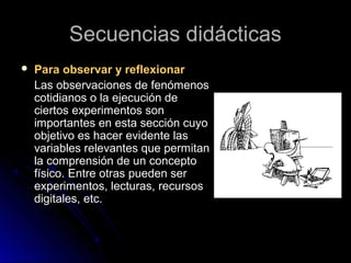 Secuencias didácticasSecuencias didácticas
 Para observar y reflexionarPara observar y reflexionar
Las observaciones de fenómenosLas observaciones de fenómenos
cotidianos o la ejecución decotidianos o la ejecución de
ciertos experimentos sonciertos experimentos son
importantes en esta sección cuyoimportantes en esta sección cuyo
objetivo es hacer evidente lasobjetivo es hacer evidente las
variables relevantes que permitanvariables relevantes que permitan
la comprensión de un conceptola comprensión de un concepto
físico. Entre otras pueden serfísico. Entre otras pueden ser
experimentos, lecturas, recursosexperimentos, lecturas, recursos
digitales, etc.digitales, etc.
 