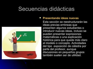 Secuencias didácticasSecuencias didácticas
 Presentando ideas nuevasPresentando ideas nuevas
Esta sección se reestructurarán lasEsta sección se reestructurarán las
ideas previas erróneas queideas previas erróneas que
presenten algunos estudiantes opresenten algunos estudiantes o
introducir nuevas ideas, incluso seintroducir nuevas ideas, incluso se
pueden presentar expresionespueden presentar expresiones
matemáticas o una explicaciónmatemáticas o una explicación
histórica para que quede más clarohistórica para que quede más claro
el modelo o concepto. Actividadesel modelo o concepto. Actividades
del tipo exposición de cátedra pordel tipo exposición de cátedra por
parte del profesor, aunqueparte del profesor, aunque
discusiones en pequeños gruposdiscusiones en pequeños grupos
también suelen ser de utilidad.también suelen ser de utilidad.
 