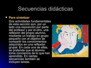 Secuencias didácticasSecuencias didácticas
 Para sintetizarPara sintetizar
Dos actividades fundamentalesDos actividades fundamentales
de esta sección son, por unde esta sección son, por un
lado una exposición por partelado una exposición por parte
del profesor y por el otro, unadel profesor y por el otro, una
reflexión del propio alumno,reflexión del propio alumno,
mediante un trabajo en grupomediante un trabajo en grupo
pequeño con el objetivo depequeño con el objetivo de
compartir los conocimientoscompartir los conocimientos
adquiridos en una reflexiónadquiridos en una reflexión
grupal. En cada una de ellas,grupal. En cada una de ellas,
se pretende que el alumnose pretende que el alumno
tome conciencia de lo que hantome conciencia de lo que han
aprendido. En ciertasaprendido. En ciertas
secuencias también sesecuencias también se
incluyen tareas.incluyen tareas.
 