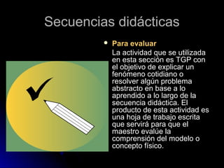 Secuencias didácticasSecuencias didácticas
 Para evaluarPara evaluar
La actividad que se utilizadaLa actividad que se utilizada
en esta sección es TGP conen esta sección es TGP con
el objetivo de explicar unel objetivo de explicar un
fenómeno cotidiano ofenómeno cotidiano o
resolver algún problemaresolver algún problema
abstracto en base a loabstracto en base a lo
aprendido a lo largo de laaprendido a lo largo de la
secuencia didáctica. Elsecuencia didáctica. El
producto de esta actividad esproducto de esta actividad es
una hoja de trabajo escritauna hoja de trabajo escrita
que servirá para que elque servirá para que el
maestro evalúe lamaestro evalúe la
comprensión del modelo ocomprensión del modelo o
concepto físico.concepto físico.
 