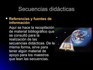 Secuencias didácticasSecuencias didácticas
 Referencias y fuentes deReferencias y fuentes de
informacióninformación
Aquí se hace la recopilaciónAquí se hace la recopilación
de material bibliográfico quede material bibliográfico que
se consultó para lase consultó para la
realización de lasrealización de las
secuencias didácticas. De lasecuencias didácticas. De la
misma forma, sirve paramisma forma, sirve para
tener algún material detener algún material de
apoyo para los maestrosapoyo para los maestros
que lean las secuencias.que lean las secuencias.
 