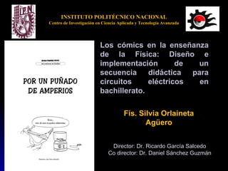 INSTITUTO POLITÉCNICO NACIONAL
Centro de Investigación en Ciencia Aplicada y Tecnología Avanzada
Los cómics en la enseñanza
de la Física: Diseño e
implementación de un
secuencia didáctica para
circuitos eléctricos en
bachillerato.
Fis. Silvia Orlaineta
Agüero
Director: Dr. Ricardo García Salcedo
Co director: Dr. Daniel Sánchez Guzmán
 