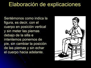 Elaboración de explicacionesElaboración de explicaciones
Sentémonos como indica la
figura, es decir, con el
cuerpo en posición vertical
y sin meter las piernas
debajo de la silla e
intentemos ponernos de
pie, sin cambiar la posición
de las piernas y sin echar
el cuerpo hacia adelante.
 