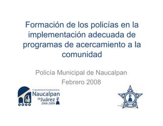 Formación de los policías en la
  implementación adecuada de
programas de acercamiento a la
          comunidad

   Policía Municipal de Naucalpan
            Febrero 2008
 