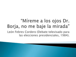 “Míreme a los ojos Dr. Borja, no me baje la mirada” León Febres Cordero (Debate televisado para las elecciones presidenciales, 1984). 