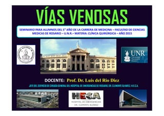 SEMINARIO PARA ALUMNOS DEL 5° AÑO DE LA CARRERA DE MEDICINA – FACULTAD DE CIENCIAS
MEDICAS DE ROSARIO – U.N.R.– MATERIA: CLÍNICA QUIRÚRGICA – AÑO 2015
VÍAS VENOSAS
DOCENTE: Prof. Dr. Luis del Rio Diez
JEFE DELSERVICIODE CIRUGÍA GENERAL DELHOSPITAL DE EMERGENCIAS DE ROSARIO,DR. CLEMENTE ÁLVAREZ. H.E.C.A.
 