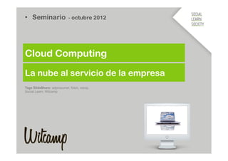 •  Seminario - octubre 2012




Cloud Computing
La nube al servicio de la empresa
Tags SlideShare: adprosumer, foton, xarop,
Social Learn, Witcamp
 