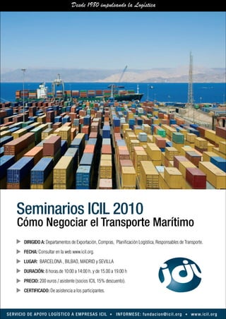 Seminarios ICIL 2010
       Cómo Negociar el Transporte Marítimo
            DIRIGIDO A: Departamentos de Exportación, Compras, Planificación Logística, Responsables de Transporte.
            FECHA: Consultar en la web www.icil.org.
            LUGAR: BARCELONA , BILBAO, MADRID y SEVILLA
            DURACIÓN: 8 horas.de 10:00 a 14:00 h. y de 15.00 a 19.00 h
            PRECIO: 200 euros / asistente (socios ICIL 15% descuento).
            CERTIFICADO: De asistencia a los participantes.



S E R V I C I O D E A P OYO L O G Í S T I C O A E M P R E S A S I C I L   I N F O R M E S E : f u n d a c i o n @ i c i l . o rg   w w w. i c i l . o rg
 