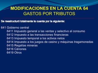 MODIFICACIONES EN LA CUENTA 64
GASTOS POR TRIBUTOS
641 Gobierno central
6411 Impuesto general a las ventas y selectivo al consumo
6412 Impuesto a las transacciones financieras
6413 Impuesto temporal a los activos netos
6414 Impuesto a los juegos de casino y máquinas tragamonedas
6415 Regalías mineras
6416 Cánones
6419 Otros
 