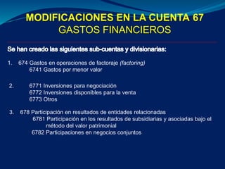MODIFICACIONES EN LA CUENTA 67
GASTOS FINANCIEROS
1. 674 Gastos en operaciones de factoraje (factoring)
6741 Gastos por menor valor
2. 6771 Inversiones para negociación
6772 Inversiones disponibles para la venta
6773 Otros
3. 678 Participación en resultados de entidades relacionadas
6781 Participación en los resultados de subsidiarias y asociadas bajo el
método del valor patrimonial
6782 Participaciones en negocios conjuntos
 