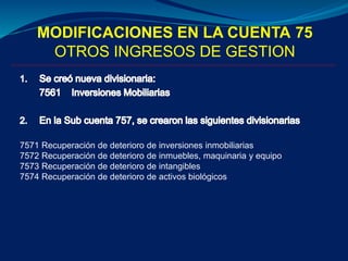 MODIFICACIONES EN LA CUENTA 75
OTROS INGRESOS DE GESTION
7571 Recuperación de deterioro de inversiones inmobiliarias
7572 Recuperación de deterioro de inmuebles, maquinaria y equipo
7573 Recuperación de deterioro de intangibles
7574 Recuperación de deterioro de activos biológicos
 
