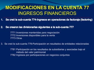 MODIFICACIONES EN LA CUENTA 77
INGRESOS FINANCIEROS
7771 Inversiones mantenidas para negociación
7772 Inversiones disponibles para la venta
7773 Otras
3. Se creó la sub-cuenta 778-Participación en resultados de entidades relacionadas
7781 Participación en los resultados de subsidiarias y asociadas bajo el
método del valor patrimonial
7782 Ingresos por participaciones en negocios conjuntos
 