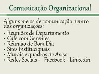 Comunicação Organizacional
Alguns meios de comunicação dentro
das organizações:
• Reuniões de Departamento
• Café com Gerentes
• Reunião de Bom Dia
• Sites Institucionais
• Murais e quadros de Aviso
• Redes Sociais - Facebook - Linkedin.
 