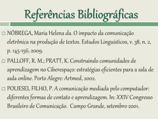Referências Bibliográficas
 NÓBREGA, Maria Helena da. O impacto da comunicação
eletrônica na produção de textos. Estudos Linguísticos, v. 38, n. 2,
p. 145-156, 2009.
 PALLOFF, R. M.; PRATT, K. Construindo comunidades de
aprendizagem no Ciberespaço: estratégias eficientes para a sala de
aula online. Porto Alegre: Artmed, 2002.
 POLIESEL FILHO, P. A comunicação mediada pelo computador:
diferentes formas de contato e aprendizagem. In: XXIV Congresso
Brasileiro de Comunicação. Campo Grande, setembro 2001.
 