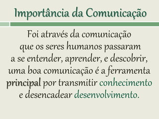 Importância da Comunicação
Foi através da comunicação
que os seres humanos passaram
a se entender, aprender, e descobrir,
uma boa comunicação é a ferramenta
principal por transmitir conhecimento
e desencadear desenvolvimento.
 