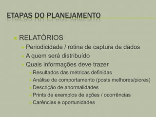 ETAPAS DO PLANEJAMENTO


RELATÓRIOS
 Periodicidade

/ rotina de captura de dados
 A quem será distribuído
 Quais informações deve trazer
 Resultados

das métricas definidas
 Análise de comportamento (posts melhores/piores)
 Descrição de anormalidades
 Prints de exemplos de ações / ocorrências
 Carências e oportunidades

 
