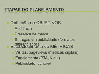 ETAPAS DO PLANEJAMENTO


Definição de OBJETIVOS
 Audiência
 Presença



de marca
 Entregas em publicidade (formatos
diferenciados)

Estabelecimento de MÉTRICAS




Visitas, pageviews (métricas digitais)
Engajamento (PTA, Klout)
Publicidade: variável

 