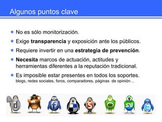 Algunos puntos clave
 No es sólo monitorización.
 Exige transparencia y exposición ante los públicos.

 Requiere invertir en una estrategia de prevención.
 Necesita marcos de actuación, actitudes y
herramientas diferentes a la reputación tradicional.
 Es imposible estar presentes en todos los soportes.
blogs, redes sociales, foros, comparadores, páginas de opinión…

 