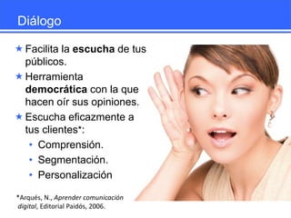 Diálogo
 Facilita la escucha de tus
públicos.
 Herramienta
democrática con la que
hacen oír sus opiniones.
 Escucha eficazmente a
tus clientes*:
• Comprensión.
• Segmentación.
• Personalización
*Arqués, N., Aprender comunicación
digital, Editorial Paidós, 2006.

 