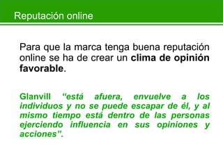 Reputación online
Para que la marca tenga buena reputación
online se ha de crear un clima de opinión
favorable.
Glanvill “está afuera, envuelve a los
individuos y no se puede escapar de él, y al
mismo tiempo está dentro de las personas
ejerciendo influencia en sus opiniones y
acciones”.

 