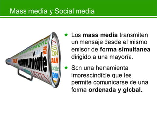 Mass media y Social media
 Los mass media transmiten
un mensaje desde el mismo
emisor de forma simultanea
dirigido a una mayoría.
 Son una herramienta
imprescindible que les
permite comunicarse de una
forma ordenada y global.

 