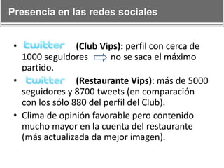 Presencia en las redes sociales

•

(Club Vips): perfil con cerca de
1000 seguidores
no se saca el máximo
partido.
•
(Restaurante Vips): más de 5000
seguidores y 8700 tweets (en comparación
con los sólo 880 del perfil del Club).
• Clima de opinión favorable pero contenido
mucho mayor en la cuenta del restaurante
(más actualizada da mejor imagen).

 