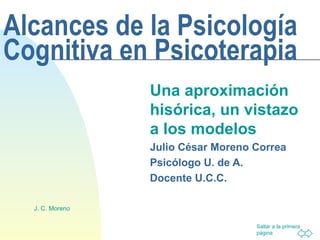 Alcances de la Psicología Cognitiva en Psicoterapia Una aproximación hisórica, un vistazo a los modelos Julio César Moreno Correa Psicólogo U. de A. Docente U.C.C. 
