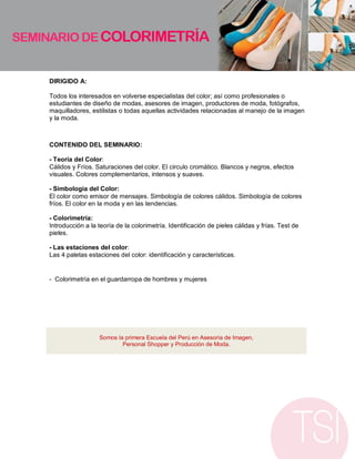 DIRIGIDO A:

Todos los interesados en volverse especialistas del color; así como profesionales o
estudiantes de diseño de modas, asesores de imagen, productores de moda, fotógrafos,
maquilladores, estilistas o todas aquellas actividades relacionadas al manejo de la imagen
y la moda.



CONTENIDO DEL SEMINARIO:

- Teoría del Color:
Cálidos y Fríos. Saturaciones del color. El circulo cromático. Blancos y negros, efectos
visuales. Colores complementarios, intensos y suaves.

- Simbología del Color:
El color como emisor de mensajes. Simbología de colores cálidos. Simbología de colores
fríos. El color en la moda y en las tendencias.

- Colorimetría:
Introducción a la teoría de la colorimetría. Identificación de pieles cálidas y frías. Test de
pieles.

- Las estaciones del color:
Las 4 paletas estaciones del color: identificación y características.


- Colorimetría en el guardarropa de hombres y mujeres




                  Somos la primera Escuela del Perú en Asesoría de Imagen,
                          Personal Shopper y Producción de Moda.
 