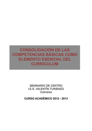 CONSOLIDACIÓN DE LAS
COMPETENCIAS BÁSICAS COMO
  ELEMENTO ESENCIAL DEL
       CURRICULUM




        SEMINARIO DE CENTRO
      I.E.S. VALENTÍN TURIENZO
                Colindres

    CURSO ACADÉMICO 2012 - 2013
 