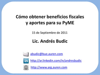 Cómo obtener beneficios fiscales y aportes para su PyME 15 de Septiembre de 2011 Lic. Andrés Budic abudic@bue.auren.com http://ar.linkedin.com/in/andresbudic http://www.arg.auren.com 