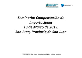 Seminario: Compensación de
        Importaciones
     13 de Marzo de 2013.
San Juan, Provincia de San Juan




   PROARGEX - San Juan, 13 de Marzo de 2013 - Aníbal Sequeira
 