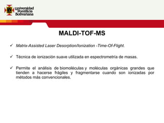 MALDI-TOF-MS Matrix-Assisted Laser Desorption/Ionization -Time-Of-Flight. Técnica de ionización suave utilizada en espectrometría de masas. Permite el análisis de biomoléculas y moléculas orgánicas grandes que tienden a hacerse frágiles y fragmentarse cuando son ionizadas por métodos más convencionales. 