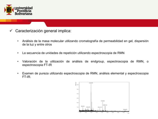 Caracterización general implica:  Análisis de la masa molecular utilizando cromatografía de permeabilidad en gel, dispersión de la luz y entre otros La secuencia de unidades de repetición utilizando espectroscopia de RMN Valoración de la utilización de análisis de endgroup, espectroscopia de RMN, o espectroscopia FT-IR Examen de pureza utilizando espectroscopia de RMN, análisis elemental y espectroscopia FT-IR. 