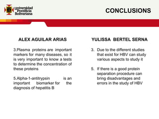 CONCLUSIONS ALEX AGUILAR ARIAS Plasma proteins are important markers for many diseases, so it is very important to know a tests to determine the concentration of these proteins Alpha-1-antitrypsin is an important biomarker for the diagnosis of hepatitis B YULISSA  BERTEL SERNA Due to the different studies that exist for HBV can study various aspects to study it If there is a good protein separation procedure can bring disadvantages and errors in the study of HBV 
