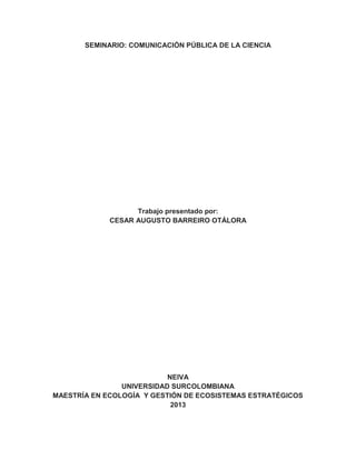 SEMINARIO: COMUNICACIÓN PÚBLICA DE LA CIENCIA
Trabajo presentado por:
CESAR AUGUSTO BARREIRO OTÁLORA
NEIVA
UNIVERSIDAD SURCOLOMBIANA
MAESTRÍA EN ECOLOGÍA Y GESTIÓN DE ECOSISTEMAS ESTRATÉGICOS
2013
 