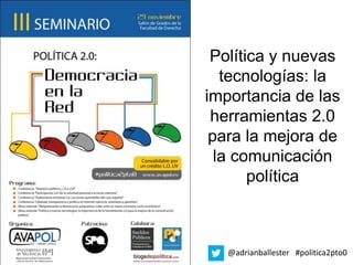 Política y nuevas
   tecnologías: la
importancia de las
 herramientas 2.0
 para la mejora de
  la comunicación
       política



   @adrianballester #politica2pto0
 