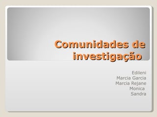 Comunidades de investigação  Edileni Marcia Garcia Marcia Rejane Monica  Sandra 