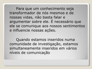 Para que um conhecimento seja transformador de nós mesmos e de nossas vidas, não basta falar e argumentar sobre ele. É necessário que ele se comunique aos nossos sentimentos e influencie nossas ações. Quando estamos inseridos numa comunidade de investigação, estamos simultaneamente inseridos em vários níveis de comunicação 