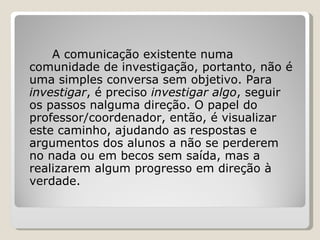 A comunicação existente numa comunidade de investigação, portanto, não é uma simples conversa sem objetivo. Para  investigar , é preciso  investigar algo , seguir os passos nalguma direção. O papel do professor/coordenador, então, é visualizar este caminho, ajudando as respostas e argumentos dos alunos a não se perderem no nada ou em becos sem saída, mas a realizarem algum progresso em direção à verdade. 