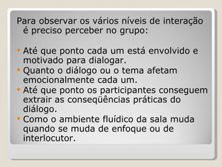 Para observar os vários níveis de interação é preciso perceber no grupo: Até que ponto cada um está envolvido e motivado para dialogar.  Quanto o diálogo ou o tema afetam emocionalmente cada um.  Até que ponto os participantes conseguem extrair as conseqüências práticas do diálogo.  Como o ambiente fluídico da sala muda quando se muda de enfoque ou de interlocutor.  