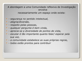 A abordagem a uma Comunidade reflexiva de Investigação envolve necessariamente um espaço onde exista: - segurança no sentido intelectual, - alegria/diversão, - respeito pelas pessoas, - qualquer pergunta é bem vinda, - aprecia-se a diversidade de pontos de vista, - escutar é tão importante quanto falar/ esperar pela sua vez, - a comunidade estabelece as suas próprias regras, - todos estão prontos para contribuir 
