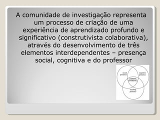 A comunidade de investigação representa um processo de criação de uma experiência de aprendizado profundo e significativo (construtivista colaborativa), através do desenvolvimento de três elementos interdependentes – presença social, cognitiva e do professor 