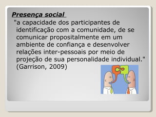Presença social  "a capacidade dos participantes de identificação com a comunidade, de se comunicar propositalmente em um ambiente de confiança e desenvolver relações inter-pessoais por meio de projeção de sua personalidade individual." (Garrison, 2009) 