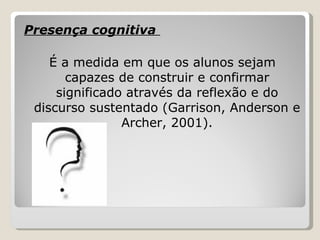 Presença cognitiva  É a medida em que os alunos sejam capazes de construir e confirmar significado através da reflexão e do discurso sustentado (Garrison, Anderson e Archer, 2001). 
