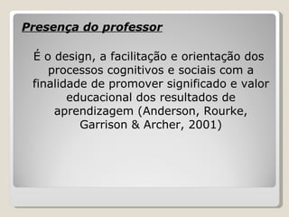 Presença do professor É o design, a facilitação e orientação dos processos cognitivos e sociais com a finalidade de promover significado e valor educacional dos resultados de aprendizagem (Anderson, Rourke, Garrison & Archer, 2001) 