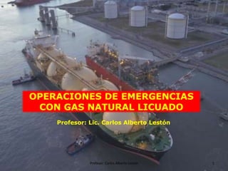 1
Profesor: Carlos Alberto Lestón
OPERACIONES DE EMERGENCIAS
CON GAS NATURAL LICUADO
Profesor: Lic. Carlos Alberto Lestón
 