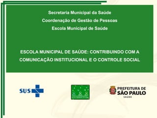 Secretaria Municipal da Saúde
Coordenação de Gestão de Pessoas
Escola Municipal de Saúde

ESCOLA MUNICIPAL DE SAÚDE: CONTRIBUINDO COM A
COMUNICAÇÃO INSTITUCIONAL E O CONTROLE SOCIAL

 