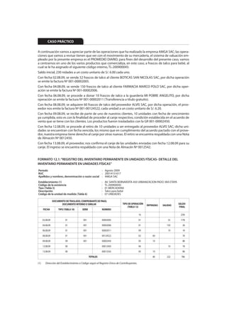 CASO PRÁCTICO

A continuación vamos a apreciar parte de las operaciones que ha realizado la empresa AMGA SAC; las opera-
ciones que vamos a revisar tienen que ver con el movimiento de su mercadería, el sistema de valuación em-
pleado por la presente empresa es el PROMEDIO DIARIO; para fines del desarrollo del presente caso, vamos
a centrarnos en uno de los varios productos que comercializa, en este caso, a frascos de talco para bebé, al
cual se le ha asignado el siguiente código interno, TL-200900045:
Saldo inicial, 230 nidades a un costo unitario de S/. 6.00 cada uno.
Con fecha 02.08.09, se vende 52 frascos de talco al cliente BOTICAS SAN NICOLAS SAC, por dicha operación
se emite la factura Nº 001-00002005.
Con fecha 04.08.09, se vende 150 frascos de talco al cliente FARMACIA MARCO POLO SAC, por dicha oper-
ación se emite la factura Nº 001-00002006.
Con fecha 06.08.09, se procede a donar 10 frascos de talco a la guardería MI POBRE ANGELITO, por dicha
operación se emite la factura Nº 001-00002011 (Transferencia a título gratuito).
Con fecha 08.08.09, se adquiere 60 frascos de talco del proveedor ALVIS SAC, por dicha operación, el prov-
eedor nos emite la factura Nº 001-00124522, cada unidad a un costo unitario de S/. 6.20.
Con fecha 09.08.09, se recibe de parte de uno de nuestros clientes, 10 unidades con fecha de vencimiento
ya cumplida, esto es con la finalidad de proceder al canje respectivo, condición establecida en el acuerdo de
venta que se tiene con los clientes. Los productos fueron trasladados con la GR 001-00002450.
Con fecha 12.08.09, se procede al retiro de 10 unidades a ser entregado al proveedor ALVIS SAC; dicha uni-
dades se encuentran con fecha vencida, los mismo que en cumplimiento del acuerdo pactado con el prove-
dor, nuestra empresa tiene derecho al canje por otras nuevas. El retiro se encuentra respaldada con una Nota
de Almacén Nº 0012450.
Con fecha 13.08.09, el proveedor, nos confirma el canje de las unidades enviadas con fecha 12.08.09 para su
canje. El ingreso se encuentra respaldado con una Nota de Almacén Nº 0012542.


FORMATO 12.1: “REGISTRO DEL INVENTARIO PERMANENTE EN UNIDADES FÍSICAS- DETALLE DEL
INVENTARIO PERMANENTE EN UNIDADES FÍSICAS”
Período                                          : Agosto 2009
RUC                                              : 20014151617
Apellidos y nombres, denominación o razón social : AMGA SAC
Establecimiento (1)                                       :   AV. SANTA BERNARDITA 450 URBANIZACION PADO 3RA ETAPA
Código de la existencia                                   :   TL-200900045
Tipo (Tabla 5)                                            :   01 MERCADERIA
Descripción                                               :   Talco para bebé
Código de la unidad de medida (Tabla 6)                   :   07 UNIDADES

                 DOCUMENTO DE TRASLADO, COMPROBANTE DE PAGO,
                        DOCUMENTO INTERNO O SIMILAR                         TIPO DE OPERACIÓN                         SALDO
                                                                                                 ENTRADAS   SALIDAS
                                                                                (TABLA 12)                             FINAL
      FECHA          TIPO (TABLA 10)    SERIE             NÚMERO
                                                                                            16                         230
      02.08.09             01            001              00002005                          01                  52     178
      04.08.09             01            001              00002006                          01                 150       28
      06.08.09             01            001              00002011                          09                  10       18
      08.08.09             01            001              00124522                          02       60                  78
      09.08.09             09            001              00002450                          05       10                  88
      12.08.09             00                             00012450                          06                  10       78
      13.08.09             00                             00012542                          05       10                  88
                                                TOTALES                                              80        222      786

(1)     Dirección del Establecimiento o Código según el Registro Único de Contribuyentes.
 